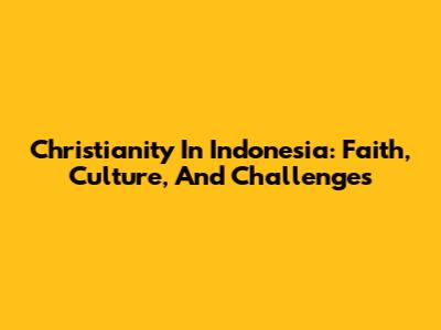 Christianity In Indonesia: Faith, Culture, And Challenges