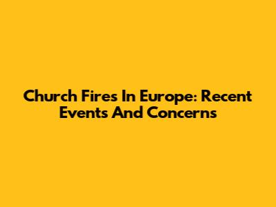 Church Fires In Europe: Recent Events And Concerns