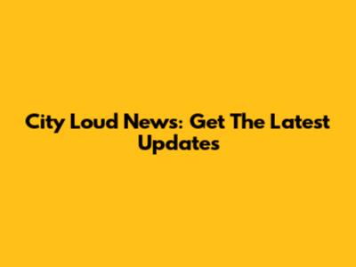 City Loud News: Get The Latest Updates