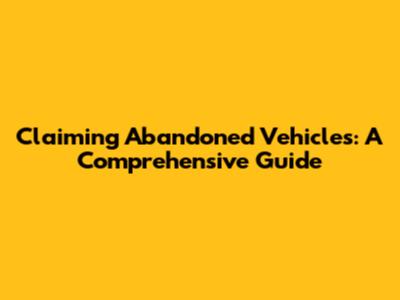 Claiming Abandoned Vehicles: A Comprehensive Guide