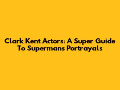 Clark Kent Actors: A Super Guide To Superman's Portrayals