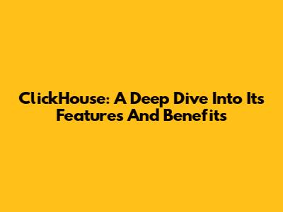 ClickHouse: A Deep Dive Into Its Features And Benefits
