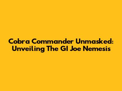 Cobra Commander Unmasked: Unveiling The GI Joe Nemesis