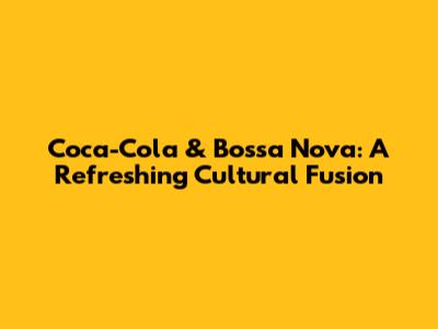 Coca-Cola & Bossa Nova: A Refreshing Cultural Fusion