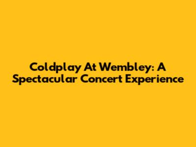 Coldplay At Wembley: A Spectacular Concert Experience