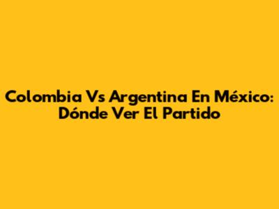 Colombia Vs Argentina En México: Dónde Ver El Partido
