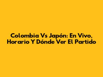 Colombia Vs Japón: En Vivo, Horario Y Dónde Ver El Partido