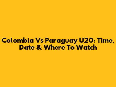 Colombia Vs Paraguay U20: Time, Date & Where To Watch