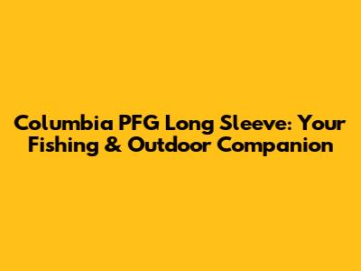 Columbia PFG Long Sleeve: Your Fishing & Outdoor Companion