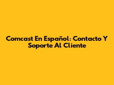 Comcast En Español: Contacto Y Soporte Al Cliente