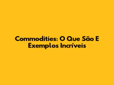 Commodities: O Que São E Exemplos Incríveis
