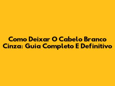 Como Deixar O Cabelo Branco Cinza: Guia Completo E Definitivo