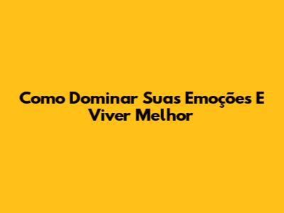 Como Dominar Suas Emoções E Viver Melhor