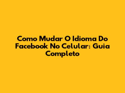 Como Mudar O Idioma Do Facebook No Celular: Guia Completo