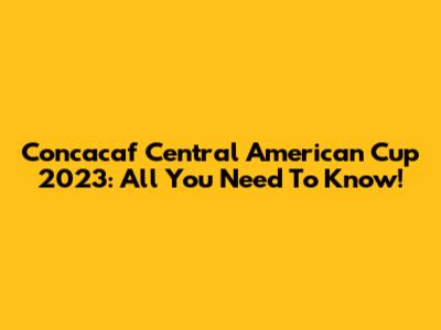 Concacaf Central American Cup 2023: All You Need To Know!