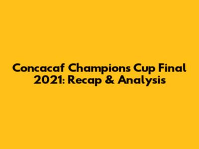 Concacaf Champions Cup Final 2021: Recap & Analysis