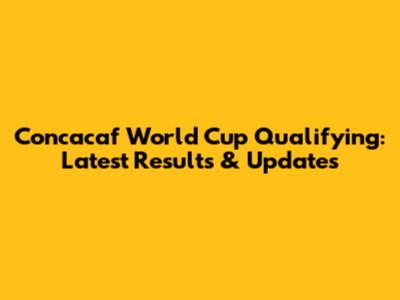 Concacaf World Cup Qualifying: Latest Results & Updates