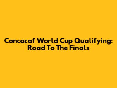 Concacaf World Cup Qualifying: Road To The Finals