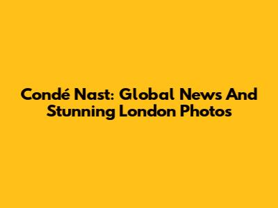 Condé Nast: Global News And Stunning London Photos