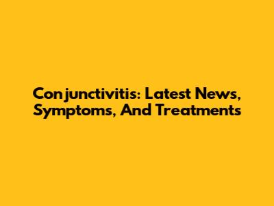 Conjunctivitis: Latest News, Symptoms, And Treatments