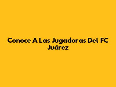 Conoce A Las Jugadoras Del FC Juárez