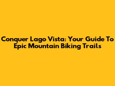 Conquer Lago Vista: Your Guide To Epic Mountain Biking Trails