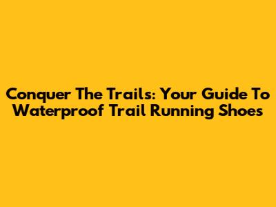 Conquer The Trails: Your Guide To Waterproof Trail Running Shoes