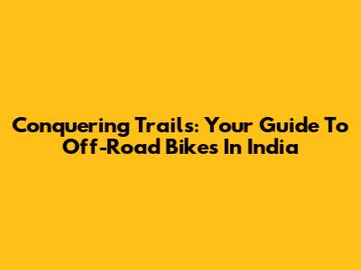 Conquering Trails: Your Guide To Off-Road Bikes In India