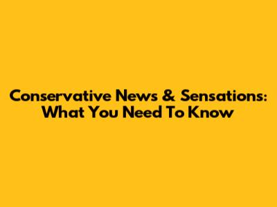 Conservative News & Sensations: What You Need To Know