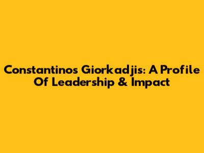 Constantinos Giorkadjis: A Profile Of Leadership & Impact