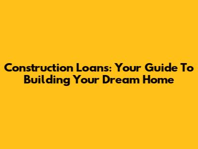 Construction Loans: Your Guide To Building Your Dream Home