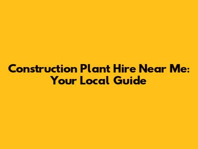Construction Plant Hire Near Me: Your Local Guide