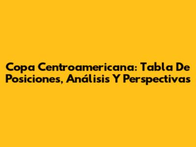 Copa Centroamericana: Tabla De Posiciones, Análisis Y Perspectivas