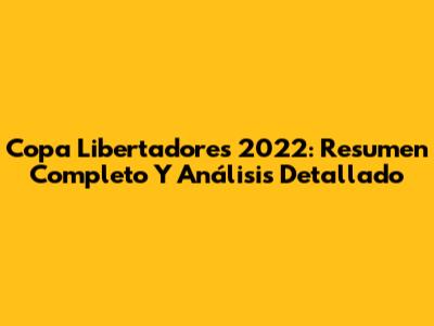 Copa Libertadores 2022: Resumen Completo Y Análisis Detallado
