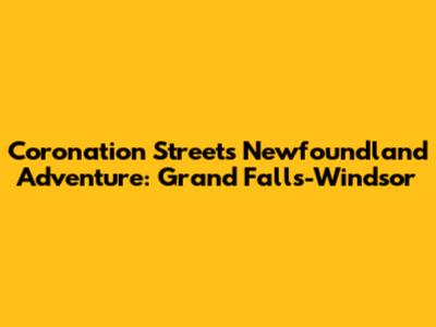 Coronation Street's Newfoundland Adventure: Grand Falls-Windsor