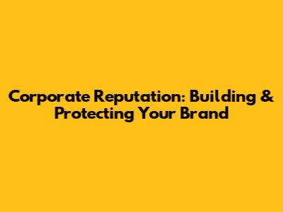 Corporate Reputation: Building & Protecting Your Brand
