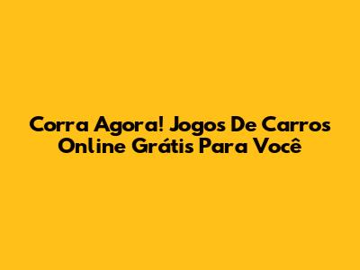 Corra Agora! Jogos De Carros Online Grátis Para Você