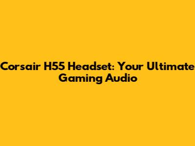 Corsair H55 Headset: Your Ultimate Gaming Audio