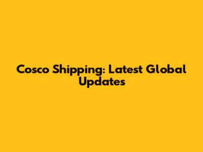 Cosco Shipping: Latest Global Updates