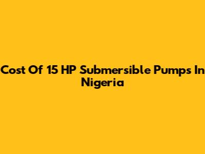 Cost Of 15 HP Submersible Pumps In Nigeria