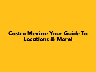 Costco Mexico: Your Guide To Locations & More!