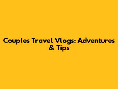 Couple's Travel Vlogs: Adventures & Tips