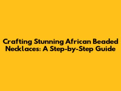 Crafting Stunning African Beaded Necklaces: A Step-by-Step Guide