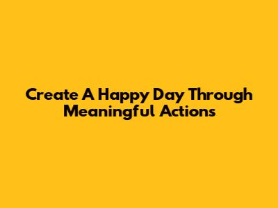 Create A Happy Day Through Meaningful Actions