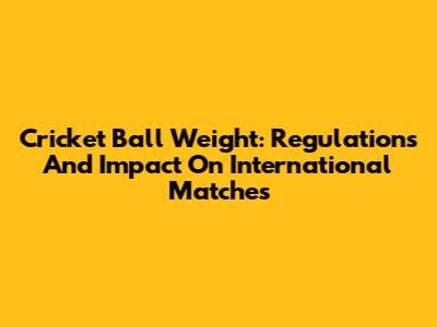 Cricket Ball Weight: Regulations And Impact On International Matches