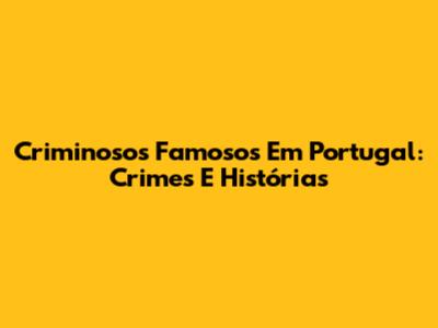 Criminosos Famosos Em Portugal: Crimes E Histórias