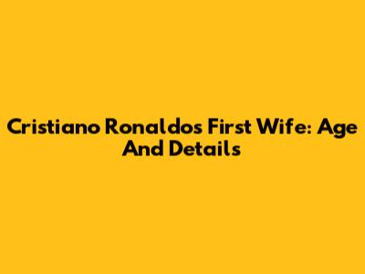 Cristiano Ronaldo's First Wife: Age And Details