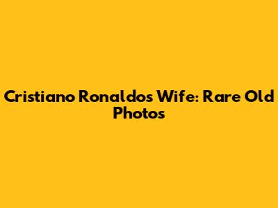 Cristiano Ronaldo's Wife: Rare Old Photos