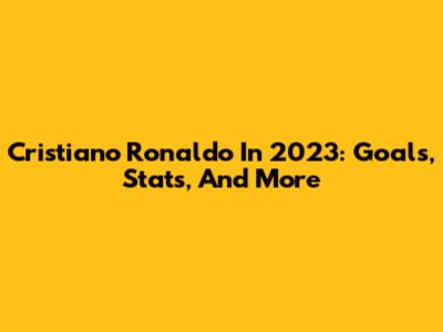 Cristiano Ronaldo In 2023: Goals, Stats, And More