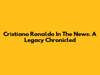 Cristiano Ronaldo In The News: A Legacy Chronicled